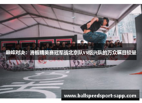巅峰对决：滑板精英赛冠军战北京队vs绍兴队的万众瞩目较量